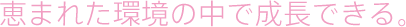 恵まれた環境の中で成長できる。