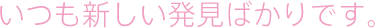 いつも新しい発見ばかりです。